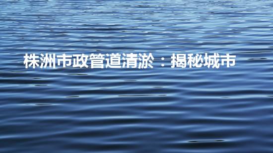 株洲市政管道清淤：揭秘城市底下的黑科技！